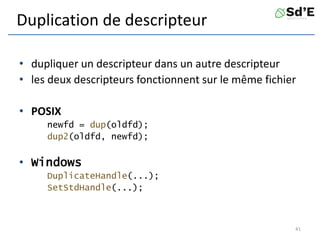 Duplication de descripteur
• dupliquer un descripteur dans un autre descripteur
• les deux descripteurs fonctionnent sur le même fichier
• POSIX
newfd = dup(oldfd);
dup2(oldfd, newfd);
• Windows
DuplicateHandle(...);
SetStdHandle(...);
41
 