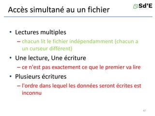 Accès simultané au un fichier
• Lectures multiples
– chacun lit le fichier indépendamment (chacun a
un curseur différent)
• Une lecture, Une écriture
– ce n'est pas exactement ce que le premier va lire
• Plusieurs écritures
– l'ordre dans lequel les données seront écrites est
inconnu
47
 