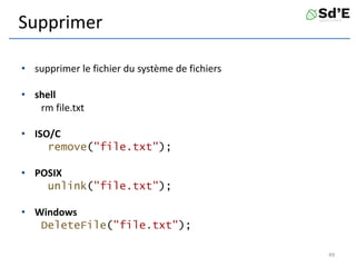 Supprimer
• supprimer le fichier du système de fichiers
• shell
rm file.txt
• ISO/C
remove("file.txt");
• POSIX
unlink("file.txt");
• Windows
DeleteFile("file.txt");
49
 