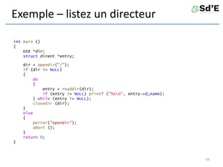 Exemple – listez un directeur
int main ()
{
DIR *dir;
struct dirent *entry;
dir = opendir("/");
if (dir != NULL)
{
do
{
entry = readdir(dir);
if (entry != NULL) printf ("%sn", entry->d_name);
} while (entry != NULL);
closedir (dir);
}
else
{
perror("opendir");
abort ();
}
return 0;
}
66
 