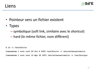 Liens
• Pointeur vers un fichier existent
• Types
– symbolique (soft link, similaire avec le shortcut)
– hard (le même fichier, nom diffèrent)
$ ls -l /usr/bin/cc
lrwxrwxrwx 1 root root 20 Oct 6 2005 /usr/bin/cc -> /etc/alternatives/cc
lrwxrwxrwx 1 root root 12 Apr 22 2007 /etc/alternatives/cc -> /usr/bin/gcc
70
 