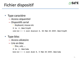 Fichier dispositif
• Type caractère
– Access séquentiel
– Dispositifs serial
• Keyboard, mouse etc
$ ls -l /dev/ttyS0
crw-rw---- 1 root dialout 4, 64 Feb 26 2005 /dev/ttyS0
• Type bloc
– Access aléatoire
– Lire en bloc
• Disc, usb, …
$ ls -l /dev/sda
brw-rw---- 1 root disk 8, 0 Feb 26 2005 /dev/sda
71
 