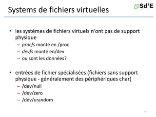 Systems de fichiers virtuelles
• les systèmes de fichiers virtuels n'ont pas de support
physique
– procfs monté en /proc
– devfs monté en/dev
– ou sont les données?
• entrées de fichier spécialisées (fichiers sans support
physique - généralement des périphériques char)
– /dev/null
– /dev/zero
– /dev/urandom
74
 
