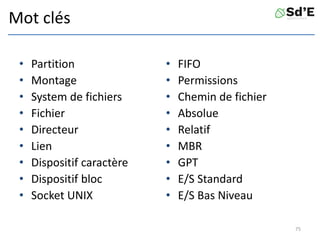 Mot clés
• Partition
• Montage
• System de fichiers
• Fichier
• Directeur
• Lien
• Dispositif caractère
• Dispositif bloc
• Socket UNIX
• FIFO
• Permissions
• Chemin de fichier
• Absolue
• Relatif
• MBR
• GPT
• E/S Standard
• E/S Bas Niveau
75
 