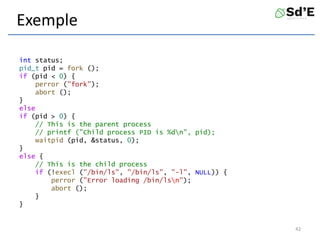 Exemple
int status;
pid_t pid = fork ();
if (pid < 0) {
perror ("fork");
abort ();
}
else
if (pid > 0) {
// This is the parent process
// printf ("Child process PID is %dn", pid);
waitpid (pid, &status, 0);
}
else {
// This is the child process
if (!execl ("/bin/ls", "/bin/ls", "-l", NULL)) {
perror ("Error loading /bin/lsn");
abort ();
}
}
42
 