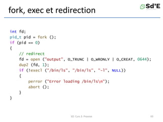 fork, exec et redirection
int fd;
pid_t pid = fork ();
if (pid == 0)
{
// redirect
fd = open ("output", O_TRUNC | O_WRONLY | O_CREAT, 0644);
dup2 (fd, 1);
if (!execl ("/bin/ls", "/bin/ls", "-l", NULL))
{
perror ("Error loading /bin/lsn");
abort ();
}
}
SO: Curs 3: Procese 43
 