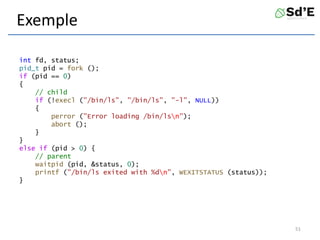 Exemple
int fd, status;
pid_t pid = fork ();
if (pid == 0)
{
// child
if (!execl ("/bin/ls", "/bin/ls", "-l", NULL))
{
perror ("Error loading /bin/lsn");
abort ();
}
}
else if (pid > 0) {
// parent
waitpid (pid, &status, 0);
printf ("/bin/ls exited with %dn", WEXITSTATUS (status));
}
51
 