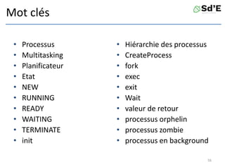 Mot clés
• Processus
• Multitasking
• Planificateur
• Etat
• NEW
• RUNNING
• READY
• WAITING
• TERMINATE
• init
• Hiérarchie des processus
• CreateProcess
• fork
• exec
• exit
• Wait
• valeur de retour
• processus orphelin
• processus zombie
• processus en background
56
 