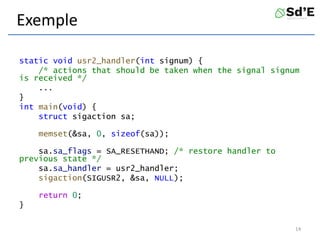 Exemple
static void usr2_handler(int signum) {
/* actions that should be taken when the signal signum
is received */
...
}
int main(void) {
struct sigaction sa;
memset(&sa, 0, sizeof(sa));
sa.sa_flags = SA_RESETHAND; /* restore handler to
previous state */
sa.sa_handler = usr2_handler;
sigaction(SIGUSR2, &sa, NULL);
return 0;
}
14
 