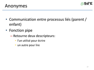 Anonymes
• Communication entre processus liés (parent /
enfant)
• Fonction pipe
– Retourne deux descripteurs:
• l'un utilisé pour écrire
• un autre pour lire
17
 