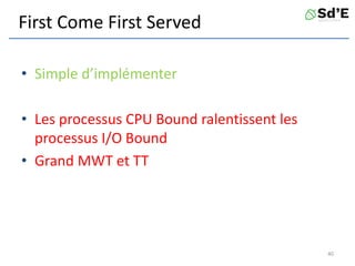 First Come First Served
• Simple d’implémenter
• Les processus CPU Bound ralentissent les
processus I/O Bound
• Grand MWT et TT
40
 