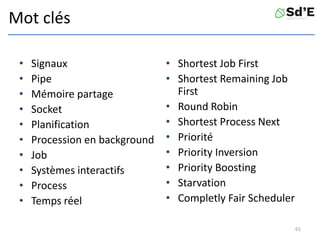 Mot clés
• Signaux
• Pipe
• Mémoire partage
• Socket
• Planification
• Procession en background
• Job
• Systèmes interactifs
• Process
• Temps réel
• Shortest Job First
• Shortest Remaining Job
First
• Round Robin
• Shortest Process Next
• Priorité
• Priority Inversion
• Priority Boosting
• Starvation
• Completly Fair Scheduler
61
 