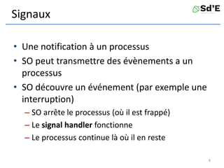 Signaux
• Une notification à un processus
• SO peut transmettre des évènements a un
processus
• SO découvre un événement (par exemple une
interruption)
– SO arrête le processus (où il est frappé)
– Le signal handler fonctionne
– Le processus continue là où il en reste
8
 