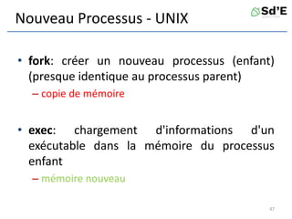 Nouveau Processus - UNIX
• fork: créer un nouveau processus (enfant)
(presque identique au processus parent)
– copie de mémoire
• exec: chargement d'informations d'un
exécutable dans la mémoire du processus
enfant
– mémoire nouveau
47
 