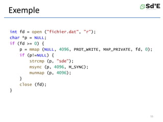 Exemple
int fd = open ("fichier.dat", "r");
char *p = NULL;
if (fd >= 0) {
p = mmap (NULL, 4096, PROT_WRITE, MAP_PRIVATE, fd, 0);
if (p!=NULL) {
strcmp (p, "sde");
msync (p, 4096, M_SYNC);
munmap (p, 4096);
}
close (fd);
}
55
 
