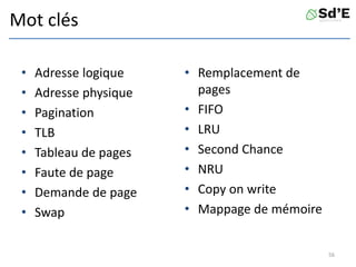 Mot clés
• Adresse logique
• Adresse physique
• Pagination
• TLB
• Tableau de pages
• Faute de page
• Demande de page
• Swap
• Remplacement de
pages
• FIFO
• LRU
• Second Chance
• NRU
• Copy on write
• Mappage de mémoire
56
 