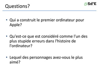 Questions?
• Qui a construit le premier ordinateur pour
Apple?
• Qu'est-ce que est considéré comme l'un des
plus stupide erreurs dans l'histoire de
l'ordinateur?
• Lequel des personnages avez-vous le plus
aimé?
 