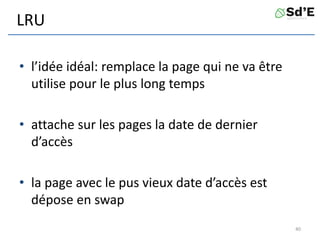 LRU
• l’idée idéal: remplace la page qui ne va être
utilise pour le plus long temps
• attache sur les pages la date de dernier
d’accès
• la page avec le pus vieux date d’accès est
dépose en swap
40
 