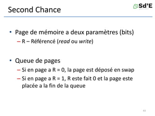 Second Chance
• Page de mémoire a deux paramètres (bits)
– R – Référencé (read ou write)
• Queue de pages
– Si en page a R = 0, la page est déposé en swap
– Si en page a R = 1, R este fait 0 et la page este
placée a la fin de la queue
43
 