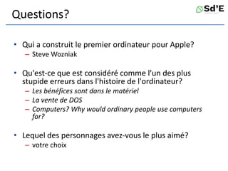 Questions?
• Qui a construit le premier ordinateur pour Apple?
– Steve Wozniak
• Qu'est-ce que est considéré comme l'un des plus
stupide erreurs dans l'histoire de l'ordinateur?
– Les bénéfices sont dans le matériel
– La vente de DOS
– Computers? Why would ordinary people use computers
for?
• Lequel des personnages avez-vous le plus aimé?
– votre choix
 