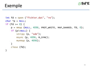 Exemple
int fd = open ("fichier.dat", "rw");
char *p = NULL;
if (fd >= 0) {
p = mmap (NULL, 4096, PROT_WRITE, MAP_SHARED, fd, 0);
if (p!=NULL) {
strcpy (p, "sde");
msync (p, 4096, M_SYNC);
munmap (p, 4096);
}
close (fd);
}
58
 