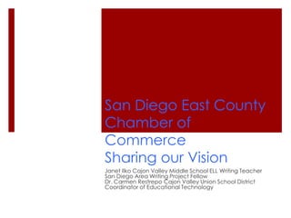 San Diego East County
Chamber of
Commerce
Sharing our Vision
Janet Ilko Cajon Valley Middle School ELL Writing Teacher
San Diego Area Writing Project Fellow
Dr. Carmen Restrepo Cajon Valley Union School District
Coordinator of Educational Technology
 