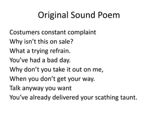 Original Sound Poem
Costumers constant complaint
Why isn’t this on sale?
What a trying refrain.
You’ve had a bad day.
Why don’t you take it out on me,
When you don’t get your way.
Talk anyway you want
You’ve already delivered your scathing taunt.
 