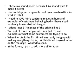 • I chose my sound poem because I like it and want to
make it better.
• I wrote this poem so people could see how hard it is to
work in retail.
• I need to have more concrete images in here and
examples of customers behaving badly. I have a bad
tendency to use abstract images.
• I added lines 3-7 in place of the original line 3.
• Two out of three people said I needed to have
examples of what some customers are trying to do.
• When I wrote it the first time I was really hung up with
making everything rhyme, but this time I focused more
on the message I wanted to send.
• In the future, I plan to add more alliteration.
 