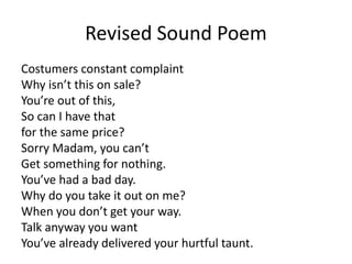 Revised Sound Poem
Costumers constant complaint
Why isn’t this on sale?
You’re out of this,
So can I have that
for the same price?
Sorry Madam, you can’t
Get something for nothing.
You’ve had a bad day.
Why do you take it out on me?
When you don’t get your way.
Talk anyway you want
You’ve already delivered your hurtful taunt.
 