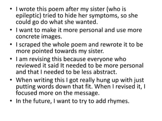 • I wrote this poem after my sister (who is
epileptic) tried to hide her symptoms, so she
could go do what she wanted.
• I want to make it more personal and use more
concrete images.
• I scraped the whole poem and rewrote it to be
more pointed towards my sister.
• I am revising this because everyone who
reviewed it said It needed to be more personal
and that I needed to be less abstract.
• When writing this I got really hung up with just
putting words down that fit. When I revised it, I
focused more on the message.
• In the future, I want to try to add rhymes.
 