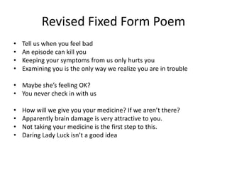 Revised Fixed Form Poem
• Tell us when you feel bad
• An episode can kill you
• Keeping your symptoms from us only hurts you
• Examining you is the only way we realize you are in trouble
• Maybe she’s feeling OK?
• You never check in with us
• How will we give you your medicine? If we aren’t there?
• Apparently brain damage is very attractive to you.
• Not taking your medicine is the first step to this.
• Daring Lady Luck isn’t a good idea
 