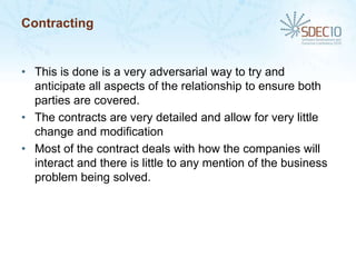 Contracting


• This is done is a very adversarial way to try and
  anticipate all aspects of the relationship to ensure both
  parties are covered.
• The contracts are very detailed and allow for very little
  change and modification
• Most of the contract deals with how the companies will
  interact and there is little to any mention of the business
  problem being solved.
 