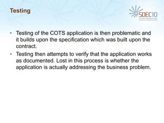 Testing


• Testing of the COTS application is then problematic and
  it builds upon the specification which was built upon the
  contract.
• Testing then attempts to verify that the application works
  as documented. Lost in this process is whether the
  application is actually addressing the business problem.
 