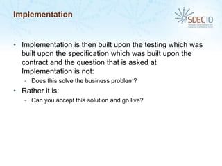 Implementation


• Implementation is then built upon the testing which was
  built upon the specification which was built upon the
  contract and the question that is asked at
  Implementation is not:
   - Does this solve the business problem?
• Rather it is:
   - Can you accept this solution and go live?
 