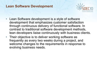 Lean Software Development


• Lean Software development is a style of software
  development that emphasizes customer satisfaction
  through continuous delivery of functional software. In
  contrast to traditional software development methods,
  lean developers liaise continuously with business clients.
• Their objective is to deliver working software as
  frequently as every two weeks during a project, and
  welcome changes to the requirements in response to
  evolving business needs.
 