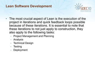 Lean Software Development


• The most crucial aspect of Lean is the execution of the
  project in iterations and quick feedback loops possible
  because of these iterations. It is essential to note that
  these iterations to not just apply to construction, they
  also apply to the following tasks:
   -   Project Management and Planning
   -   Analysis
   -   Technical Design
   -   Testing
   -   Deployment
 