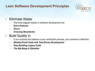 Lean Software Development Principles


• Eliminate Waste
   -   The three biggest wastes in software development are:
   -   Extra Features
   -   Churn
   -   Crossing Boundaries

• Build Quality In
   -   If you routinely find defects in your verification process, your process is defective.
   -   Mistake-Proof Code with Test-Driven Development
   -   Stop Building Legacy Code
   -   The Big Bang is Obsolete
 