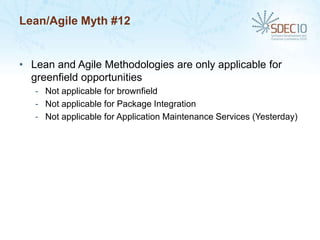 Lean/Agile Myth #12


• Lean and Agile Methodologies are only applicable for
  greenfield opportunities
   - Not applicable for brownfield
   - Not applicable for Package Integration
   - Not applicable for Application Maintenance Services (Yesterday)
 