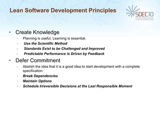 Lean Software Development Principles


• Create Knowledge
  -   Planning is useful. Learning is essential.
  -   Use the Scientific Method
  -   Standards Exist to be Challenged and Improved
  -   Predictable Performance is Driven by Feedback

• Defer Commitment
  -   Abolish the idea that it is a good idea to start development with a complete
      specification.
  -   Break Dependencies
  -   Maintain Options
  -   Schedule Irreversible Decisions at the Last Responsible Moment
 