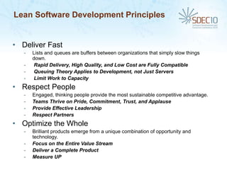 Lean Software Development Principles


• Deliver Fast
   -   Lists and queues are buffers between organizations that simply slow things
       down.
   -    Rapid Delivery, High Quality, and Low Cost are Fully Compatible
   -    Queuing Theory Applies to Development, not Just Servers
   -    Limit Work to Capacity
• Respect People
   -   Engaged, thinking people provide the most sustainable competitive advantage.
   -   Teams Thrive on Pride, Commitment, Trust, and Applause
   -   Provide Effective Leadership
   -   Respect Partners
• Optimize the Whole
   -   Brilliant products emerge from a unique combination of opportunity and
       technology.
   -   Focus on the Entire Value Stream
   -   Deliver a Complete Product
   -   Measure UP
 