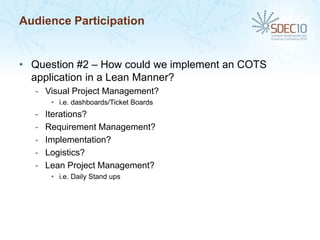 Audience Participation


• Question #2 – How could we implement an COTS
  application in a Lean Manner?
  - Visual Project Management?
       • i.e. dashboards/Ticket Boards
  -   Iterations?
  -   Requirement Management?
  -   Implementation?
  -   Logistics?
  -   Lean Project Management?
       • i.e. Daily Stand ups
 