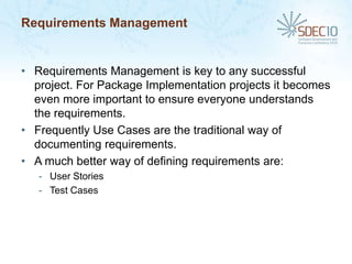 Requirements Management


• Requirements Management is key to any successful
  project. For Package Implementation projects it becomes
  even more important to ensure everyone understands
  the requirements.
• Frequently Use Cases are the traditional way of
  documenting requirements.
• A much better way of defining requirements are:
   - User Stories
   - Test Cases
 