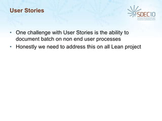 User Stories


• One challenge with User Stories is the ability to
  document batch on non end user processes
• Honestly we need to address this on all Lean project
 