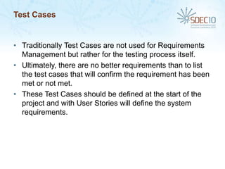 Test Cases


• Traditionally Test Cases are not used for Requirements
  Management but rather for the testing process itself.
• Ultimately, there are no better requirements than to list
  the test cases that will confirm the requirement has been
  met or not met.
• These Test Cases should be defined at the start of the
  project and with User Stories will define the system
  requirements.
 