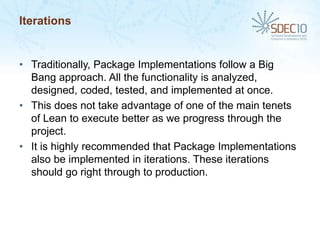 Iterations


• Traditionally, Package Implementations follow a Big
  Bang approach. All the functionality is analyzed,
  designed, coded, tested, and implemented at once.
• This does not take advantage of one of the main tenets
  of Lean to execute better as we progress through the
  project.
• It is highly recommended that Package Implementations
  also be implemented in iterations. These iterations
  should go right through to production.
 