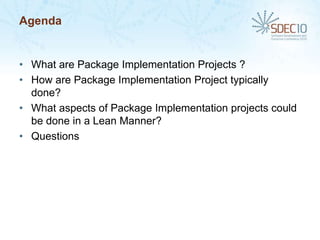 Agenda


• What are Package Implementation Projects ?
• How are Package Implementation Project typically
  done?
• What aspects of Package Implementation projects could
  be done in a Lean Manner?
• Questions
 
