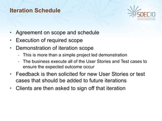 Iteration Schedule


• Agreement on scope and schedule
• Execution of required scope
• Demonstration of iteration scope
   - This is more than a simple project led demonstration
   - The business execute all of the User Stories and Test cases to
     ensure the expected outcome occur
• Feedback is then solicited for new User Stories or test
  cases that should be added to future iterations
• Clients are then asked to sign off that iteration
 