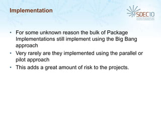 Implementation


• For some unknown reason the bulk of Package
  Implementations still implement using the Big Bang
  approach
• Very rarely are they implemented using the parallel or
  pilot approach
• This adds a great amount of risk to the projects.
 