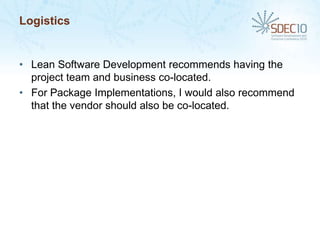 Logistics


• Lean Software Development recommends having the
  project team and business co-located.
• For Package Implementations, I would also recommend
  that the vendor should also be co-located.
 