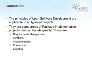 Conclusion


• The principles of Lean Software Development are
  applicable to all types of projects
• They are some areas of Package Implementation
  projects that can benefit greatly. These are:
   -   Requirements Management
   -   Iterations
   -   Implementation
   -   Contractual
   -   Logistics
 